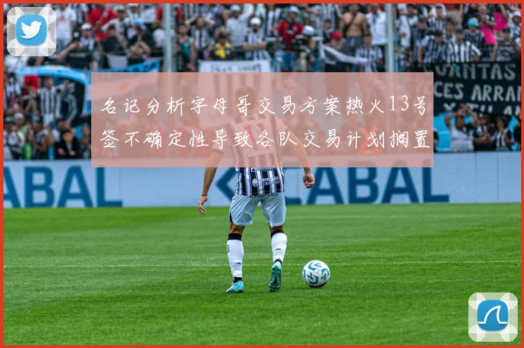 名记分析字母哥交易方案热火13号签不确定性导致各队交易计划搁置