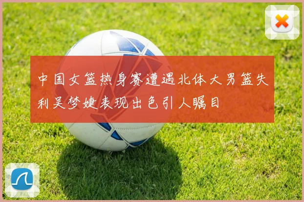 中国女篮热身赛遭遇北体大男篮失利吴梦婕表现出色引人瞩目