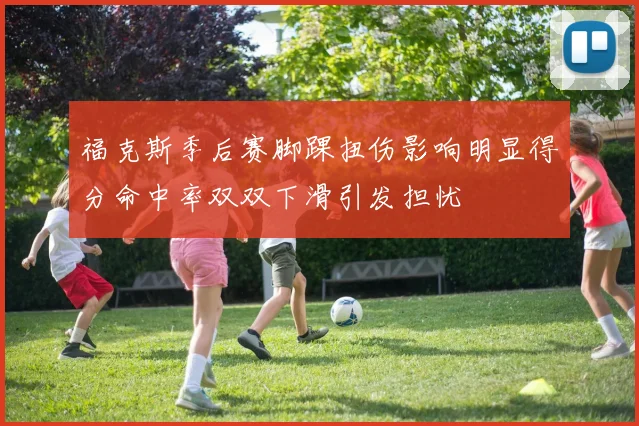 福克斯季后赛脚踝扭伤影响明显得分命中率双双下滑引发担忧