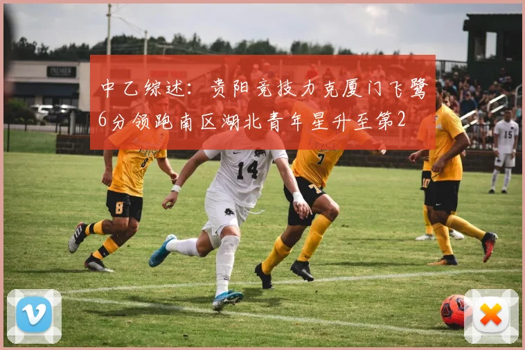 中乙综述：贵阳竞技力克厦门飞鹭6分领跑南区湖北青年星升至第2