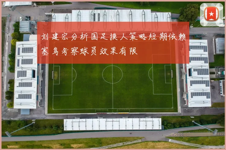 刘建宏分析国足换人策略短期依赖塞鸟考察球员效果有限