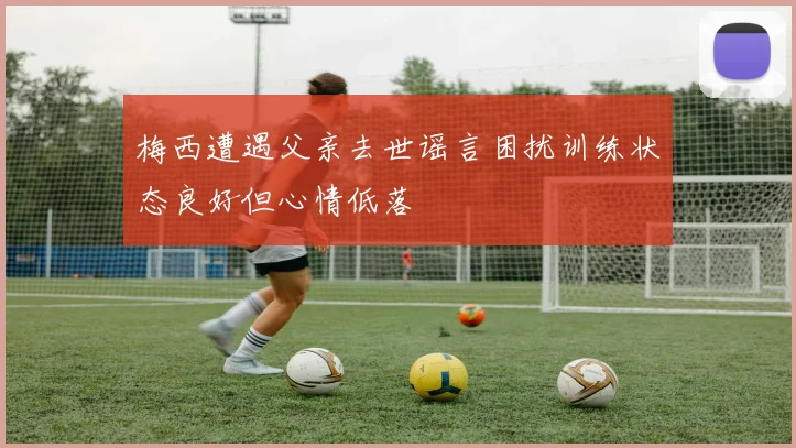梅西遭遇父亲去世谣言困扰训练状态良好但心情低落