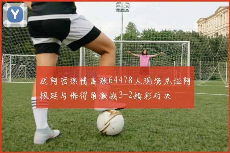 迈阿密热情高涨64478人现场见证阿根廷与佛得角激战3-2精彩对决