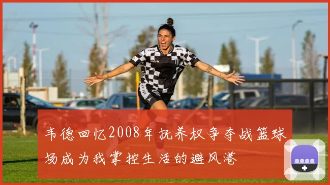 韦德回忆2008年抚养权争夺战篮球场成为我掌控生活的避风港