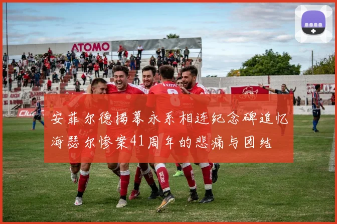 安菲尔德揭幕永系相连纪念碑追忆海瑟尔惨案41周年的悲痛与团结