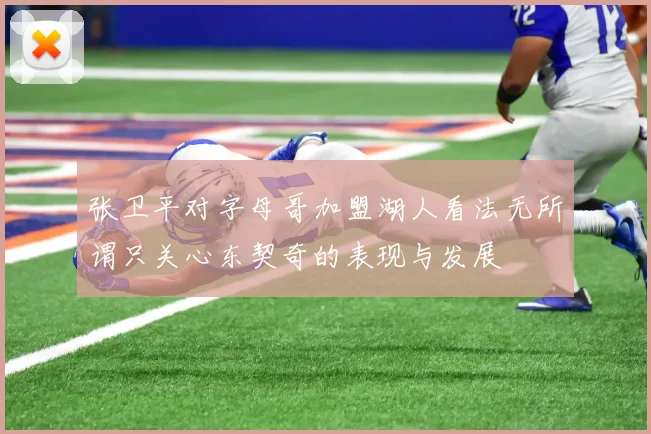 张卫平对字母哥加盟湖人看法无所谓只关心东契奇的表现与发展