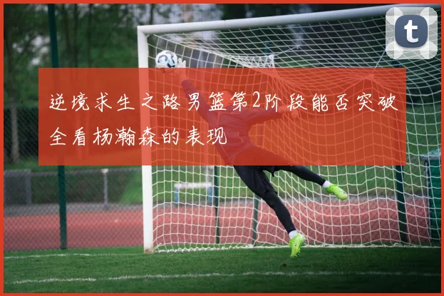 逆境求生之路男篮第2阶段能否突破全看杨瀚森的表现
